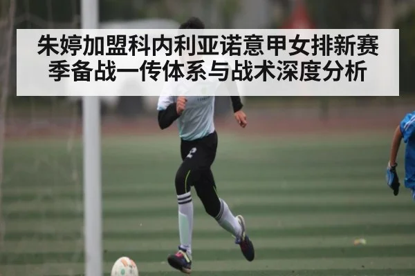 朱婷加盟科内利亚诺意甲女排新赛季备战一传体系与战术深度分析