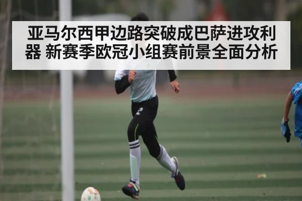亚马尔西甲边路突破成巴萨进攻利器 新赛季欧冠小组赛前景全面分析
