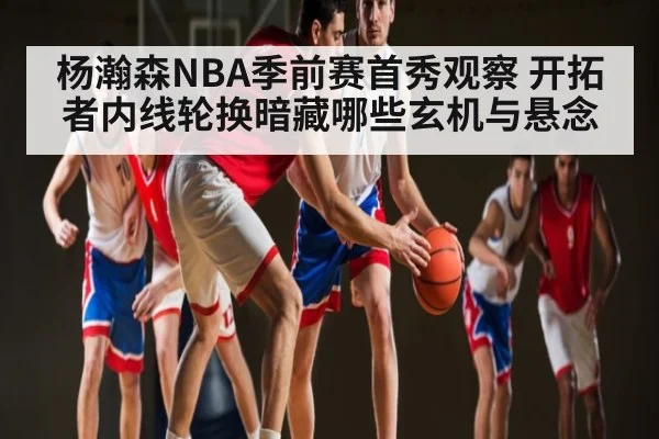 杨瀚森NBA季前赛首秀观察 开拓者内线轮换暗藏哪些玄机与悬念